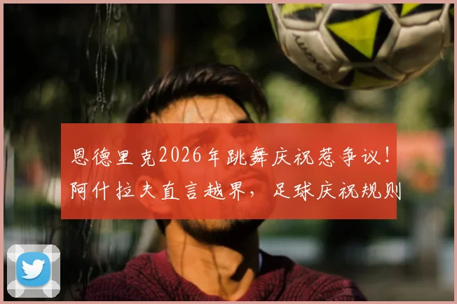 恩德里克2026年跳舞庆祝惹争议!阿什拉夫直言越界,足球庆祝规则与球员情绪管理深度探讨