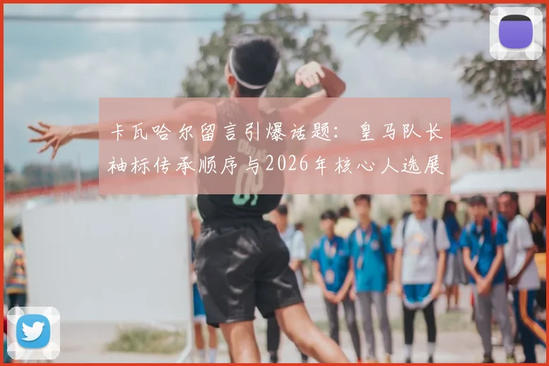 卡瓦哈尔留言引爆话题:皇马队长袖标传承顺序与2026年核心人选展望,巴尔韦德领衔新一代