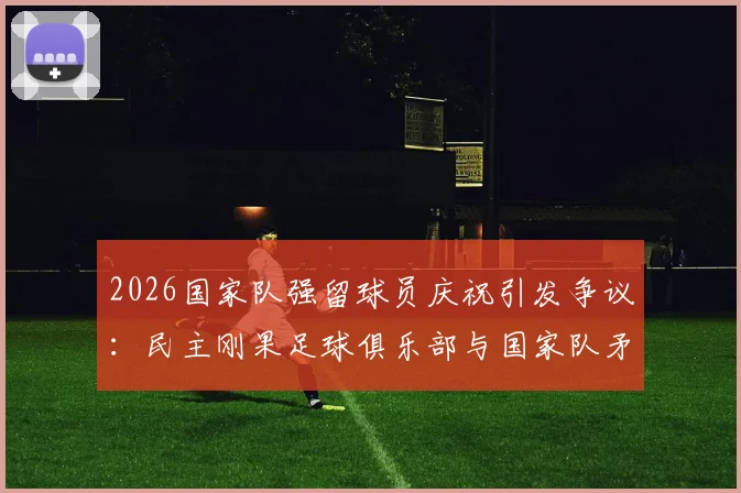 2026国家队强留球员庆祝引发争议:民主刚果足球俱乐部与国家队矛盾激化事件深度解析