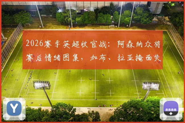 2026赛季英超收官战：阿森纳众将赛后情绪图集，加布、拉亚掩面失落瞬间合集