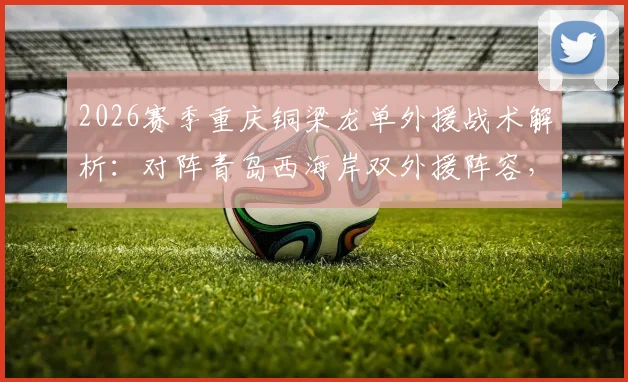2026赛季重庆铜梁龙单外援战术解析：对阵青岛西海岸双外援阵容，看杜月徵、向余望首发能否扛起大旗
