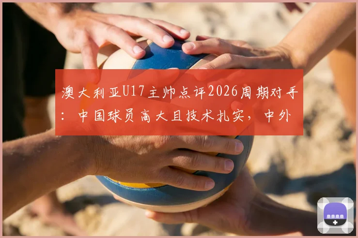 澳大利亚U17主帅点评2026周期对手:中国球员高大且技术扎实,中外青训差异深度解读