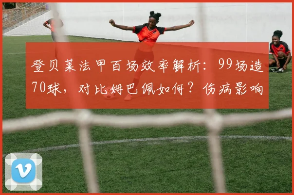 登贝莱法甲百场效率解析:99场造70球,对比姆巴佩如何?伤病影响与未来展望