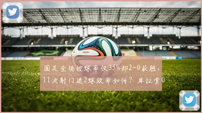 国足全场控球率仅35%却2-0获胜,11次射门进2球效率如何?库拉索0射正深度解析