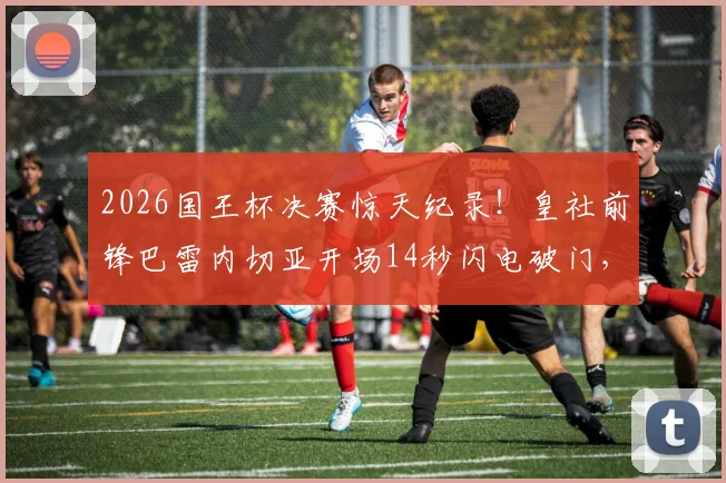 2026国王杯决赛惊天纪录!皇社前锋巴雷内切亚开场14秒闪电破门,创造决赛史上最快进球,精彩视频回顾与历史排名盘点