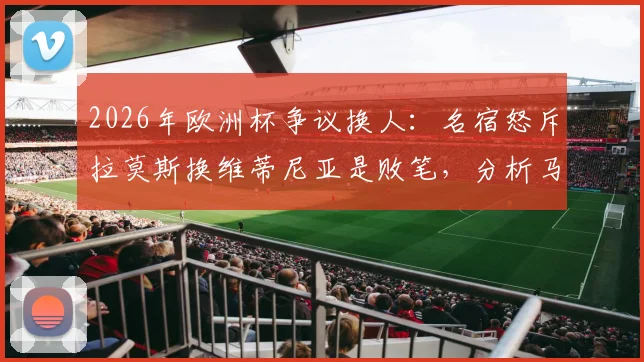 2026年欧洲杯争议换人:名宿怒斥拉莫斯换维蒂尼亚是败笔,分析马丁内斯为何不敢动C罗的真实原因