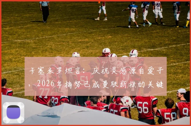 卡塞米罗坦言:庆祝灵感源自爱子,2026年梅努已成曼联新核的关键信号