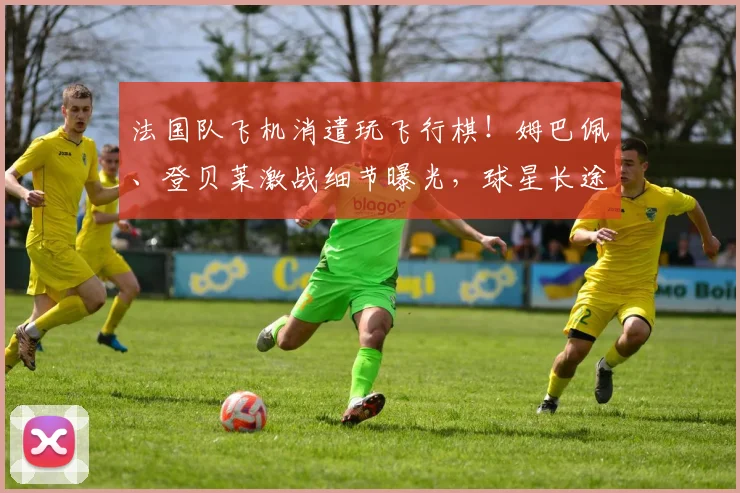 法国队飞机消遣玩飞行棋！姆巴佩、登贝莱激战细节曝光，球星长途旅程娱乐方式引热议