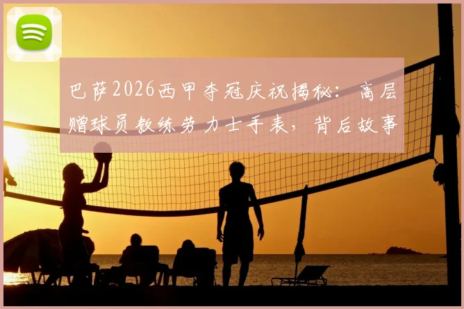 巴萨2026西甲夺冠庆祝揭秘:高层赠球员教练劳力士手表,背后故事与具体型号全解析