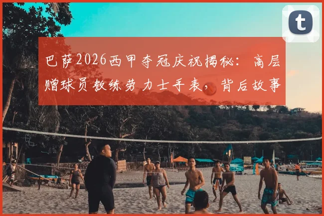 巴萨2026西甲夺冠庆祝揭秘：高层赠球员教练劳力士手表，背后故事与具体型号全解析