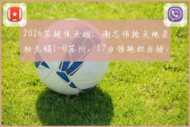 2026苏超焦点战:谢志伟抢点绝杀助无锡1-0苏州,17分领跑积分榜,附最新赛程及数据分析