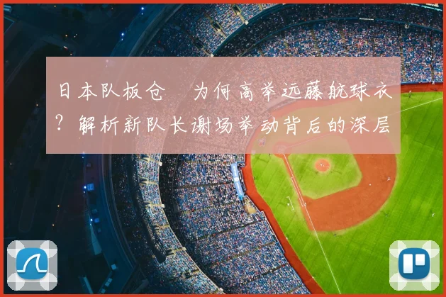 日本队板仓滉为何高举远藤航球衣?解析新队长谢场举动背后的深层含义与2026愿景