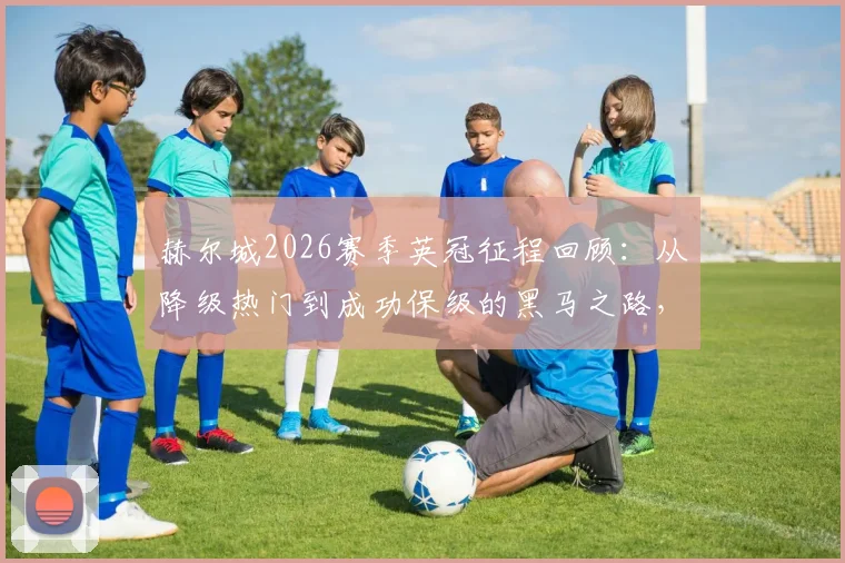 赫尔城2026赛季英冠征程回顾:从降级热门到成功保级的黑马之路,主帅罗塞尼尔如何带队实现极限反转