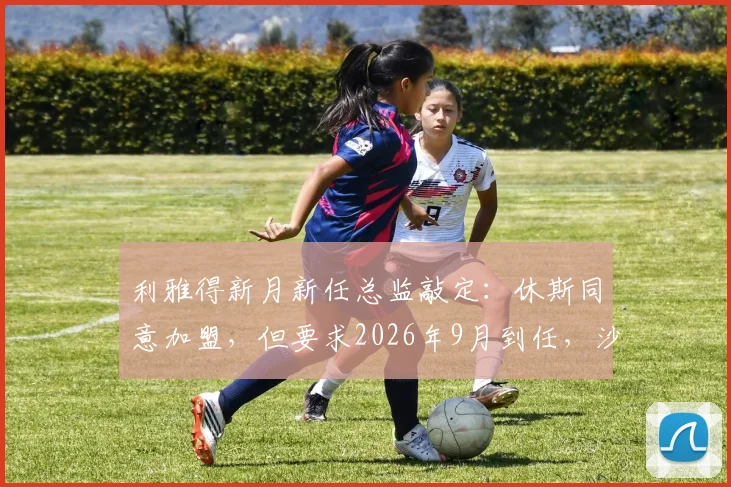 利雅得新月新任总监敲定:休斯同意加盟,但要求2026年9月到任,沙特豪门引援管理策略引关注