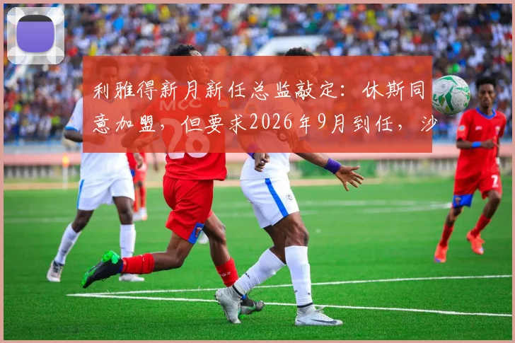 利雅得新月新任总监敲定：休斯同意加盟，但要求2026年9月到任，沙特豪门引援管理策略引关注