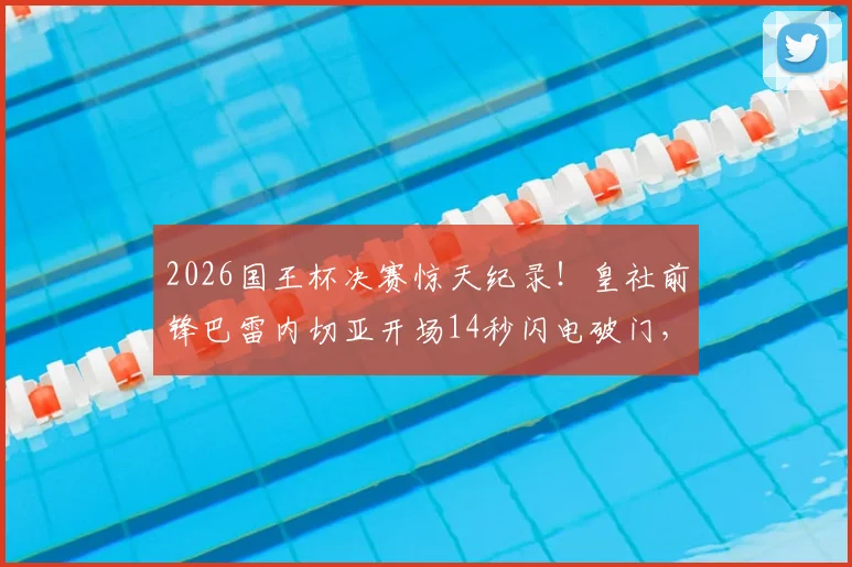 2026国王杯决赛惊天纪录!皇社前锋巴雷内切亚开场14秒闪电破门,创造决赛史上最快进球,精彩视频回顾与历史排名盘点