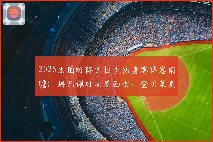 2026法国对阵巴拉圭热身赛阵容前瞻：姆巴佩对决恩西索，登贝莱奥利塞两翼齐飞