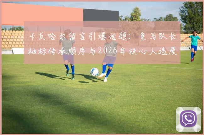 卡瓦哈尔留言引爆话题:皇马队长袖标传承顺序与2026年核心人选展望,巴尔韦德领衔新一代
