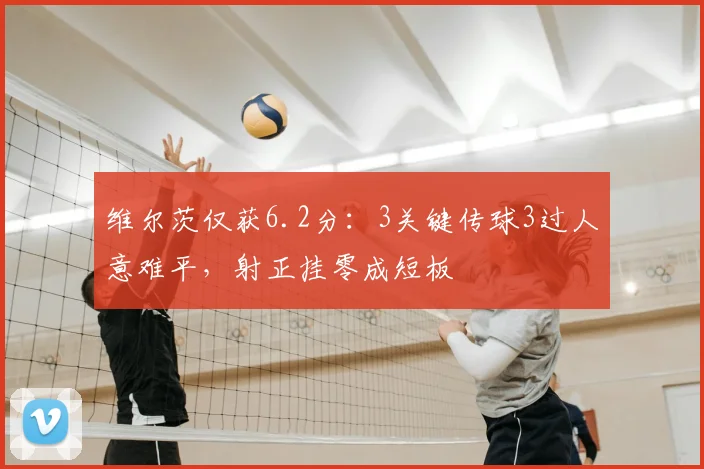 维尔茨仅获6.2分:3关键传球3过人意难平,射正挂零成短板