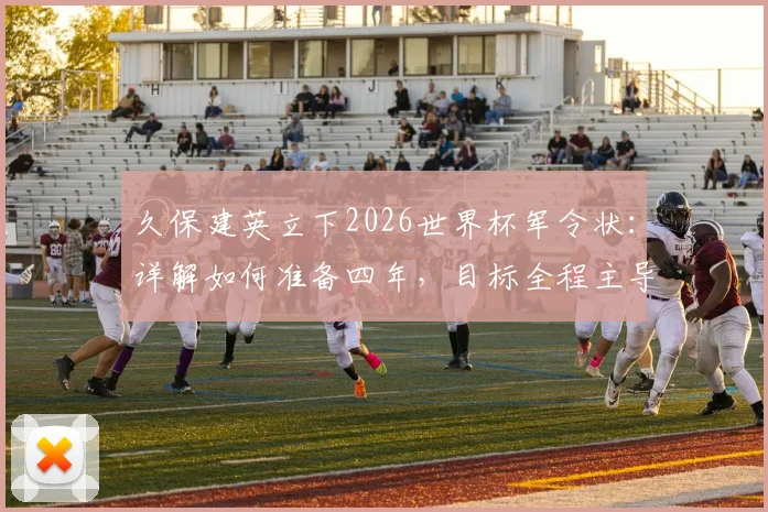久保建英立下2026世界杯军令状:详解如何准备四年,目标全程主导比赛
