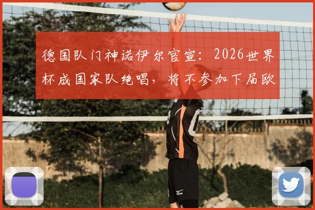 德国队门神诺伊尔官宣:2026世界杯成国家队绝唱,将不参加下届欧洲杯