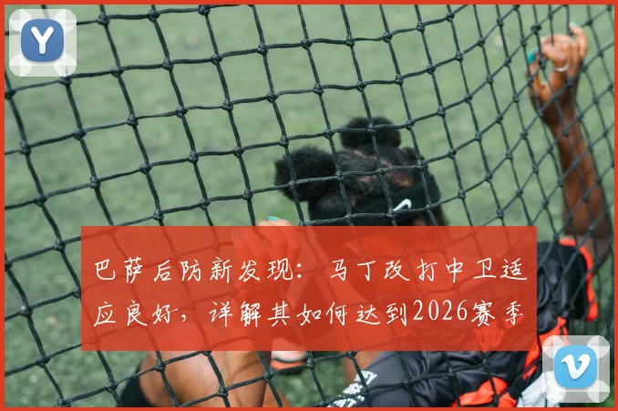 巴萨后防新发现：马丁改打中卫适应良好，详解其如何达到2026赛季球队要求