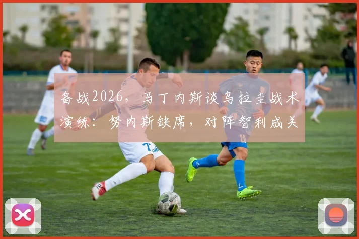 备战2026，马丁内斯谈乌拉圭战术演练：努内斯缺席，对阵智利成关键试金石