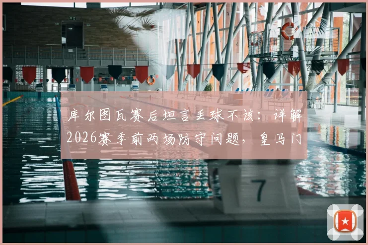 库尔图瓦赛后坦言丢球不该:详解2026赛季前两场防守问题,皇马门神亲述心态调整与球队状态