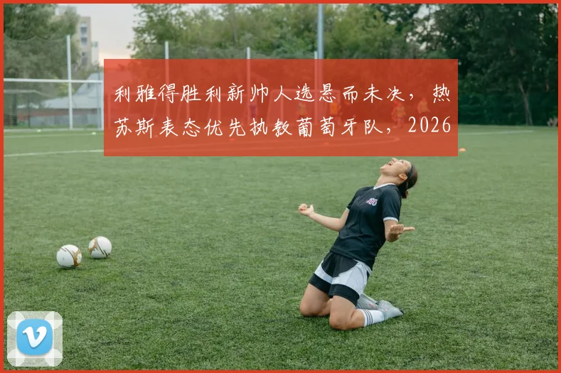利雅得胜利新帅人选悬而未决,热苏斯表态优先执教葡萄牙队,2026世界杯帅位成焦点
