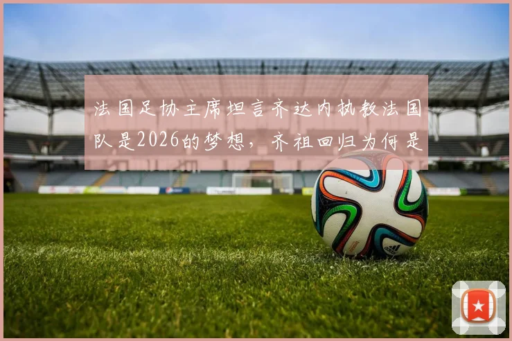 法国足协主席坦言齐达内执教法国队是2026的梦想,齐祖回归为何是双向奔赴?