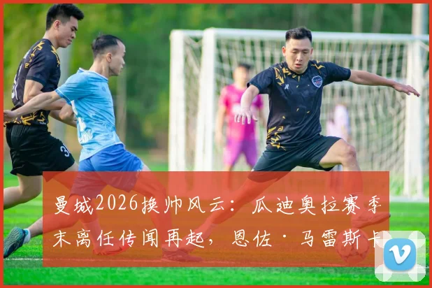 曼城2026换帅风云:瓜迪奥拉赛季末离任传闻再起,恩佐·马雷斯卡成接替热门人选分析
