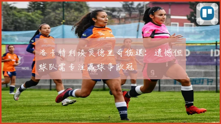 洛卡特利谈莫德里奇伤退：遗憾但球队需专注赢球争欧冠