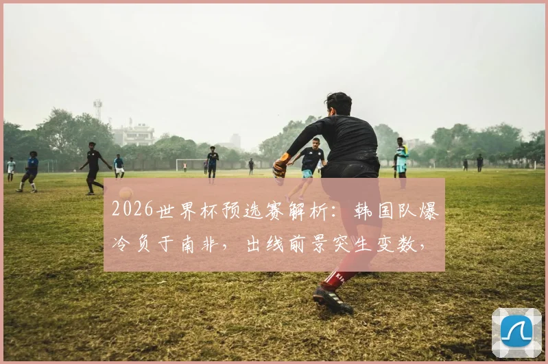 2026世界杯预选赛解析:韩国队爆冷负于南非,出线前景突生变数,最新积分形势与关键赛程一览