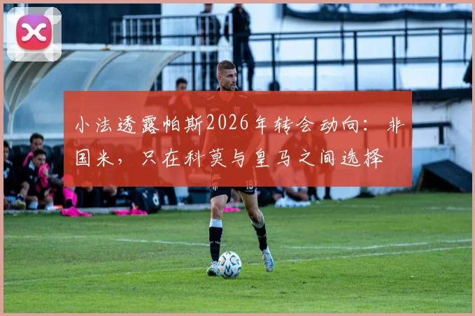 小法透露帕斯2026年转会动向：非国米，只在科莫与皇马之间选择