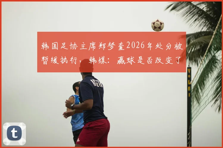 韩国足协主席郑梦奎2026年处分被暂缓执行,韩媒:赢球是否改变了问责进程?最新动态解读