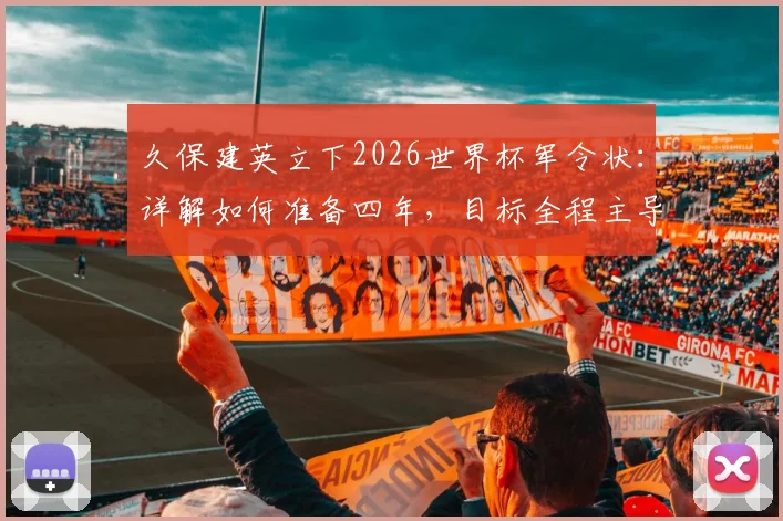 久保建英立下2026世界杯军令状：详解如何准备四年，目标全程主导比赛