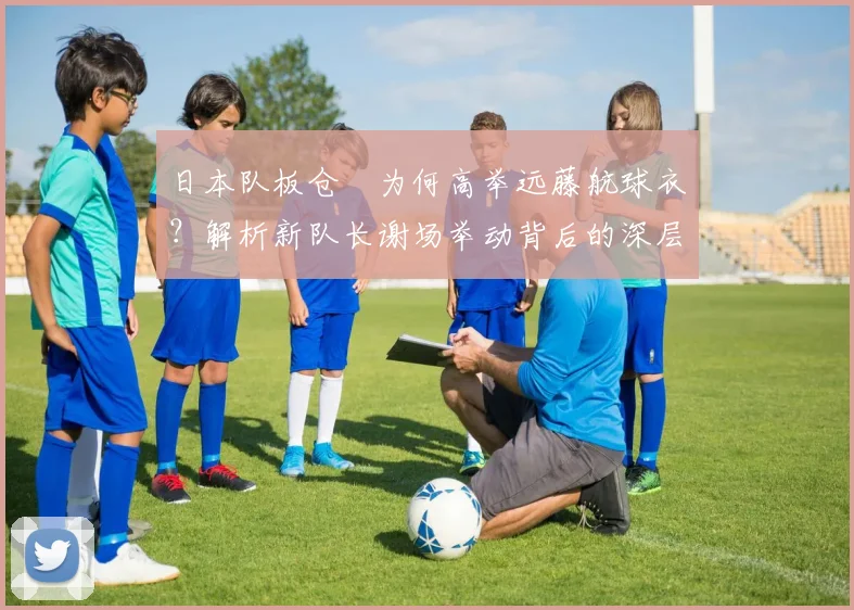 日本队板仓滉为何高举远藤航球衣？解析新队长谢场举动背后的深层含义与2026愿景