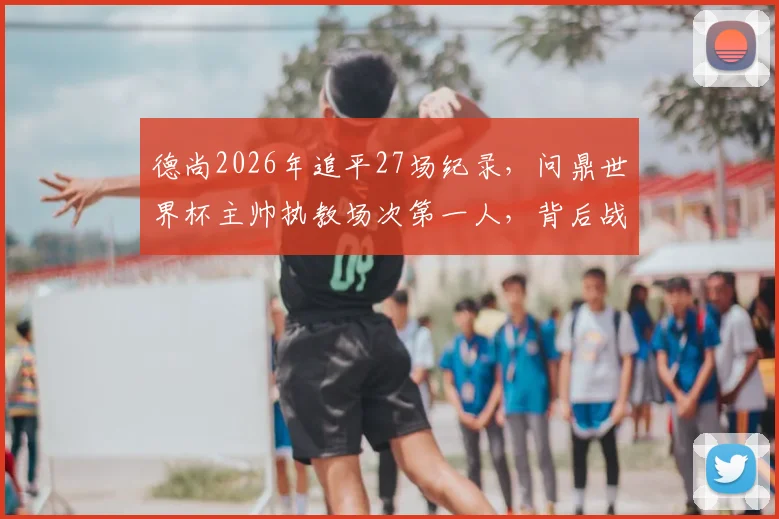 德尚2026年追平27场纪录,问鼎世界杯主帅执教场次第一人,背后战术与历程全回顾