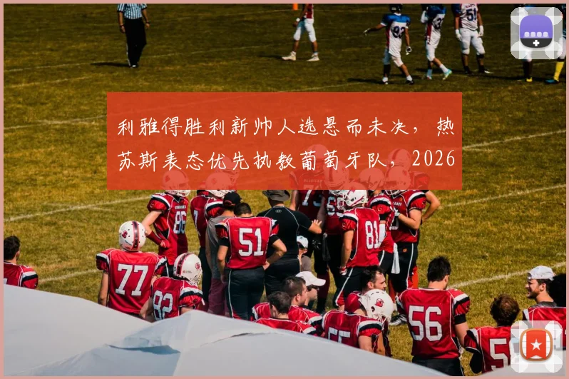 利雅得胜利新帅人选悬而未决,热苏斯表态优先执教葡萄牙队,2026世界杯帅位成焦点