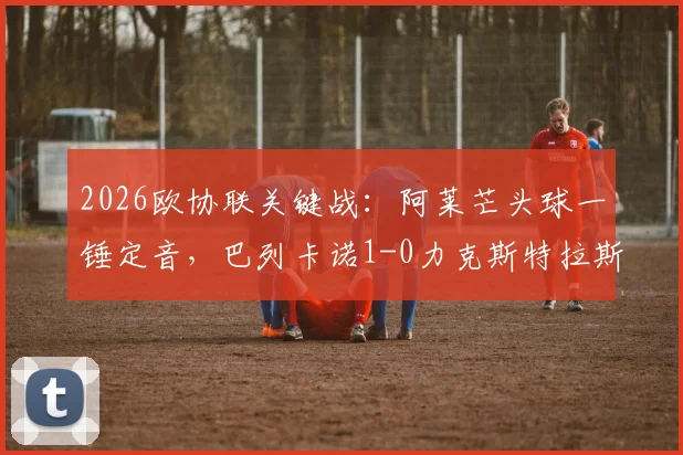 2026欧协联关键战：阿莱芒头球一锤定音，巴列卡诺1-0力克斯特拉斯堡，附全场数据与出线形势解读