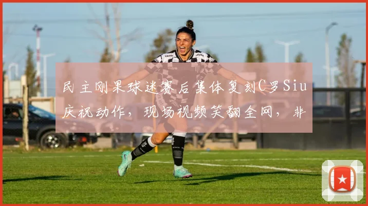 民主刚果球迷赛后集体复刻C罗Siu庆祝动作,现场视频笑翻全网,非洲球迷的足球热情太顶了