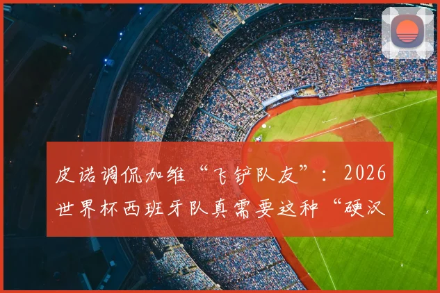 皮诺调侃加维“飞铲队友”:2026世界杯西班牙队真需要这种“硬汉”中场吗?深度剖析其战术价值与球场争议