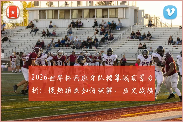 2026世界杯西班牙队揭幕战前景分析:慢热顽疾如何破解,历史战绩仅1胜的深层原因