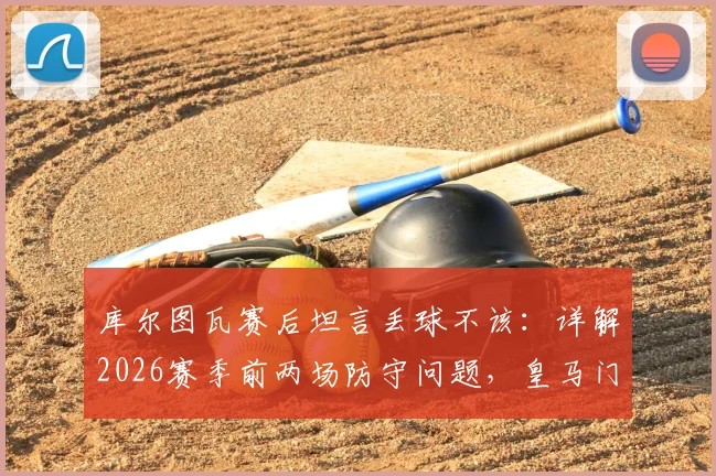 库尔图瓦赛后坦言丢球不该:详解2026赛季前两场防守问题,皇马门神亲述心态调整与球队状态