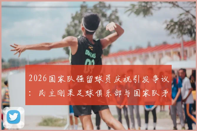 2026国家队强留球员庆祝引发争议：民主刚果足球俱乐部与国家队矛盾激化事件深度解析